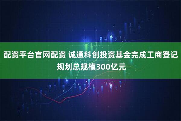 配资平台官网配资 诚通科创投资基金完成工商登记 规划总规模300亿元