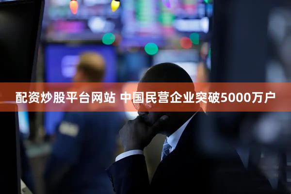 配资炒股平台网站 中国民营企业突破5000万户