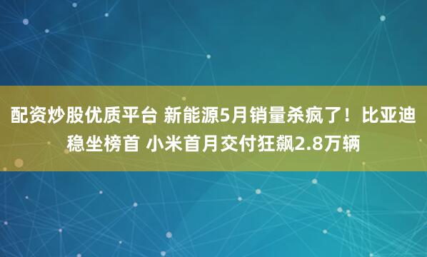 配资炒股优质平台 新能源5月销量杀疯了！比亚迪稳坐榜首 小米首月交付狂飙2.8万辆