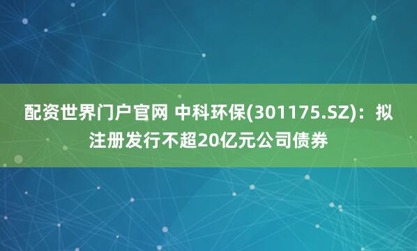 配资世界门户官网 中科环保(301175.SZ)：拟注册发行不超20亿元公司债券