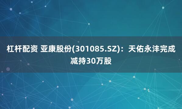 杠杆配资 亚康股份(301085.SZ)：天佑永沣完成减持30万股