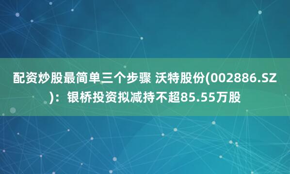 配资炒股最简单三个步骤 沃特股份(002886.SZ)：银桥投资拟减持不超85.55万股