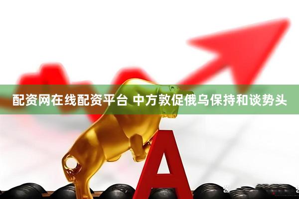 配资网在线配资平台 中方敦促俄乌保持和谈势头