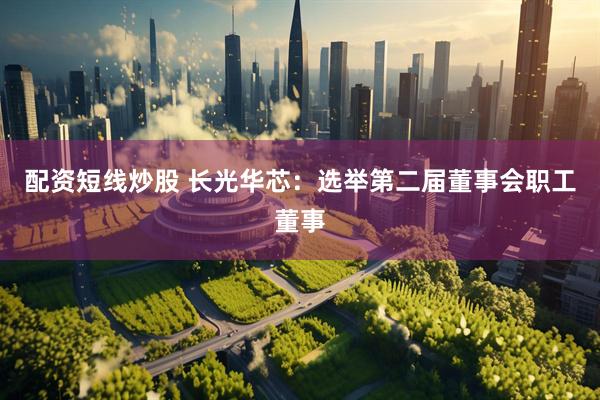 配资短线炒股 长光华芯：选举第二届董事会职工董事