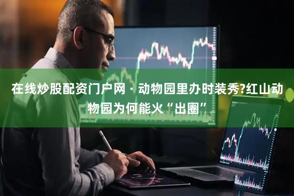 在线炒股配资门户网 · 动物园里办时装秀?红山动物园为何能火“出圈”