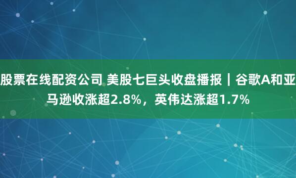 股票在线配资公司 美股七巨头收盘播报｜谷歌A和亚马逊收涨超2.8%，英伟达涨超1.7%