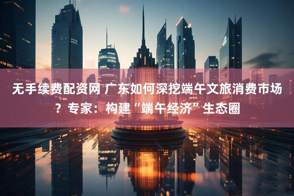 无手续费配资网 广东如何深挖端午文旅消费市场？专家：构建“端午经济”生态圈