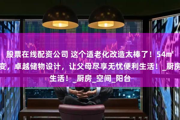 股票在线配资公司 这个适老化改造太棒了！54㎡小窝华丽蜕变，卓越储物设计，让父母尽享无忧便利生活！_厨房_空间_阳台