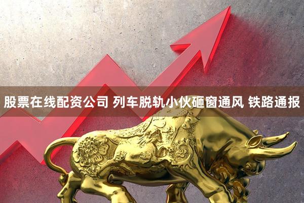 股票在线配资公司 列车脱轨小伙砸窗通风 铁路通报