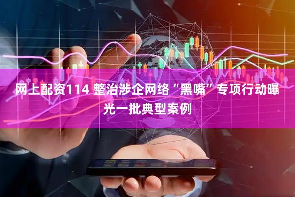 网上配资114 整治涉企网络“黑嘴”专项行动曝光一批典型案例