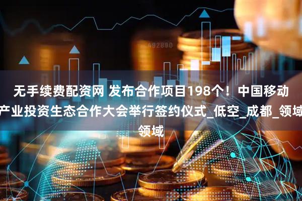 无手续费配资网 发布合作项目198个！中国移动产业投资生态合作大会举行签约仪式_低空_成都_领域