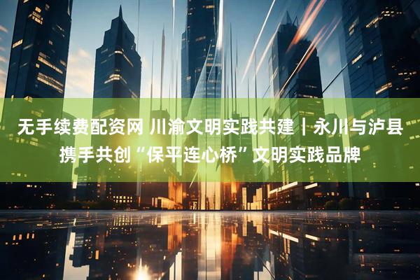 无手续费配资网 川渝文明实践共建｜永川与泸县携手共创“保平连心桥”文明实践品牌
