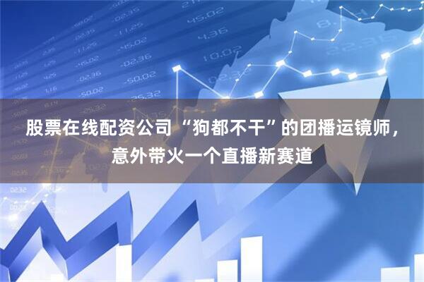 股票在线配资公司 “狗都不干”的团播运镜师，意外带火一个直播新赛道