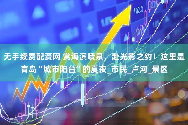 无手续费配资网 赏海滨喷泉，赴光影之约！这里是青岛“城市阳台”的夏夜_市民_卢河_景区