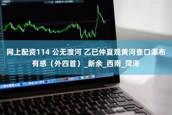 网上配资114 公无渡河 乙巳仲夏观黄河壶口瀑布有感（外四首）_新余_西南_菏泽
