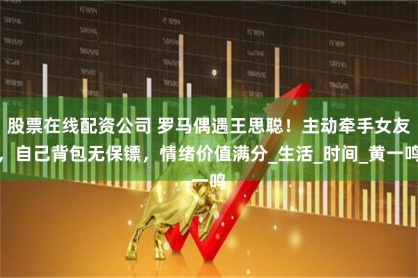 股票在线配资公司 罗马偶遇王思聪！主动牵手女友，自己背包无保镖，情绪价值满分_生活_时间_黄一鸣