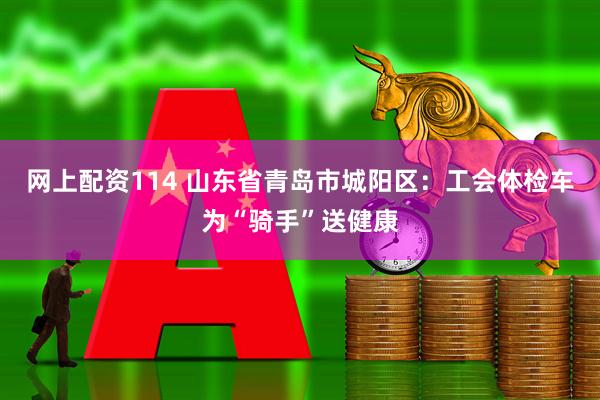 网上配资114 山东省青岛市城阳区：工会体检车为“骑手”送健康
